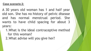 Case scenario 2:
A 30 years old woman has 1 and half year
old son. She has no history of pelvic disease
and has normal menstrual period. She
wants to have child spacing for about 3
years:
1.What is the ideal contraceptive method
for this woman?
2.What advise will you give her?
 
