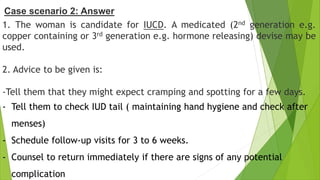 1. The woman is candidate for IUCD. A medicated (2nd generation e.g.
copper containing or 3rd generation e.g. hormone releasing) devise may be
used.
2. Advice to be given is:
-Tell them that they might expect cramping and spotting for a few days.
- Tell them to check IUD tail ( maintaining hand hygiene and check after
menses)
- Schedule follow-up visits for 3 to 6 weeks.
- Counsel to return immediately if there are signs of any potential
complication
Case scenario 2: Answer
 
