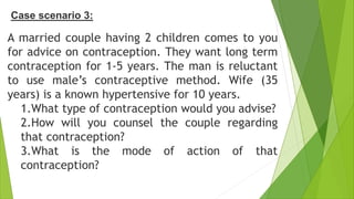 A married couple having 2 children comes to you
for advice on contraception. They want long term
contraception for 1-5 years. The man is reluctant
to use male’s contraceptive method. Wife (35
years) is a known hypertensive for 10 years.
1.What type of contraception would you advise?
2.How will you counsel the couple regarding
that contraception?
3.What is the mode of action of that
contraception?
Case scenario 3:
 