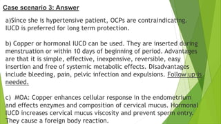 a)Since she is hypertensive patient, OCPs are contraindicating.
IUCD is preferred for long term protection.
b) Copper or hormonal IUCD can be used. They are inserted during
menstruation or within 10 days of beginning of period. Advantages
are that it is simple, effective, inexpensive, reversible, easy
insertion and free of systemic metabolic effects. Disadvantages
include bleeding, pain, pelvic infection and expulsions. Follow up is
needed.
c) MOA: Copper enhances cellular response in the endometrium
and effects enzymes and composition of cervical mucus. Hormonal
IUCD increases cervical mucus viscosity and prevent sperm entry.
They cause a foreign body reaction.
Case scenario 3: Answer
 
