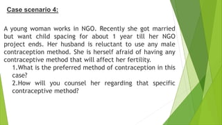 Case scenario 4:
A young woman works in NGO. Recently she got married
but want child spacing for about 1 year till her NGO
project ends. Her husband is reluctant to use any male
contraception method. She is herself afraid of having any
contraceptive method that will affect her fertility.
1.What is the preferred method of contraception in this
case?
2.How will you counsel her regarding that specific
contraceptive method?
 