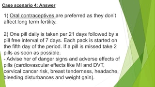 1) Oral contraceptives are preferred as they don’t
affect long term fertility.
2) One pill daily is taken per 21 days followed by a
pill free interval of 7 days. Each pack is started on
the fifth day of the period. If a pill is missed take 2
pills as soon as possible.
- Advise her of danger signs and adverse effects of
pills (cardiovascular effects like MI and DVT,
cervical cancer risk, breast tenderness, headache,
bleeding disturbances and weight gain).
Case scenario 4: Answer
 