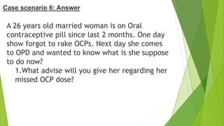 A 26 years old married woman is on Oral
contraceptive pill since last 2 months. One day
show forgot to rake OCPs. Next day she comes
to OPD and wanted to know what is she suppose
to do now?
1.What advise will you give her regarding her
missed OCP dose?
Case scenario 6: Answer
 