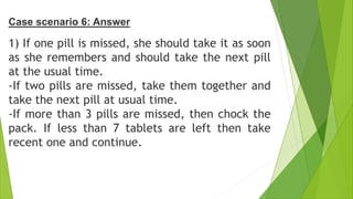 1) If one pill is missed, she should take it as soon
as she remembers and should take the next pill
at the usual time.
-If two pills are missed, take them together and
take the next pill at usual time.
-If more than 3 pills are missed, then chock the
pack. If less than 7 tablets are left then take
recent one and continue.
Case scenario 6: Answer
 
