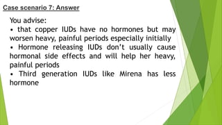 You advise:
• that copper IUDs have no hormones but may
worsen heavy, painful periods especially initially
• Hormone releasing IUDs don’t usually cause
hormonal side effects and will help her heavy,
painful periods
• Third generation IUDs like Mirena has less
hormone
Case scenario 7: Answer
 