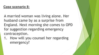 Case scenario 8:
A married woman was living alone. Her
husband came by as a surprise from
England. Next morning she comes to OPD
for suggestion regarding emergency
contraception.
1. How will you counsel her regarding
emergency?
 