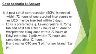 Case scenario 8: Answer
1) A post coital contraception (ECPs) is needed
within 72 hours of unprotected intercourse or
an IUCD may be inserted within 5 days.
- ECPs is preferred e.g. Levonorgestrel 0.75mg
tab and next tab after 12 hours of 1st dose or
Mifepristone 10mg once within 72 hours or
Ethyl estradiol 2 pills within 72 hours and
same done after 12 hours.
- Brand names OTC are ‘I pill’ or gov brand ‘Ezy
pill’
 