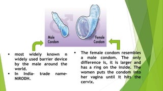  most widely known n
widely used barrier device
by the male around the
world.
 In India– trade name–
NIRODH.
 The female condom resembles
a male condom. The only
difference is, it is larger and
has a ring on the inside. The
women puts the condom into
her vagina until it hits the
cervix.
 