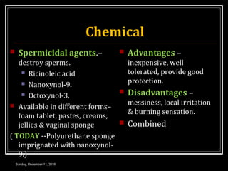 Chemical
 Spermicidal agents.–
destroy sperms.
 Ricinoleic acid
 Nanoxynol-9.
 Octoxynol-3.
 Available in different forms–
foam tablet, pastes, creams,
jellies & vaginal sponge
( TODAY --Polyurethane sponge
imprignated with nanoxynol-
9.)
 Advantages –
inexpensive, well
tolerated, provide good
protection.
 Disadvantages –
messiness, local irritation
& burning sensation.
 Combined
Sunday, December 11, 2016
 