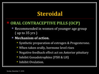 Steroidal
 ORAL CONTRACEPTIVE PILLS (OCP)
 Recommended in women of younger age group
( up to 35 yrs )
 Mechanism of action.
 Synthetic preparation of estrogen & Progesterone.
 When taken orally, hormone level rises
 Negative feedback effect act on Anterior pituitary
 Inhibit Gonadotrophins (FSH & LH)
 Inhibit Ovulation.
Sunday, December 11, 2016
 