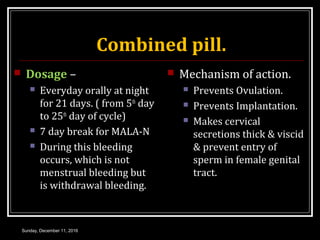 Combined pill.
 Dosage –
 Everyday orally at night
for 21 days. ( from 5th
day
to 25th
day of cycle)
 7 day break for MALA-N
 During this bleeding
occurs, which is not
menstrual bleeding but
is withdrawal bleeding.
 Mechanism of action.
 Prevents Ovulation.
 Prevents Implantation.
 Makes cervical
secretions thick & viscid
& prevent entry of
sperm in female genital
tract.
Sunday, December 11, 2016
 