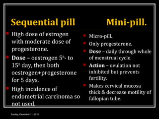 Sequential pill Mini-pill.
 High dose of estrogen
with moderate dose of
progesterone.
 Dose – oestrogen 5th
- to
15th
day, then both
oestrogen+progesterone
for 5 days.
 High incidence of
endometrial carcinoma so
not used.
 Micro-pill.
 Only progesterone.
 Dose – daily through whole
of menstrual cycle.
 Action – ovulation not
inhibited but prevents
fertility.
 Makes cervical mucosa
thick & decrease motility of
fallopian tube.
Sunday, December 11, 2016
 