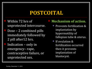 POSTCOITAL
 Within 72 hrs of
unprotected intercourse.
 Dose – 2 combined pills
immediately followed by
2 pill after12 hrs.
 Indication – only in
emergency– rape,
contraceptive failure, or
unprotected sex.
 Mechanism of action.
 Prevents fertilization &
implantation by
hypermotility of
fallopian tube & uterus.
 If ovulation &
fertilization occurred
then it prevents
implantation of
blastocyst.
Sunday, December 11, 2016
 