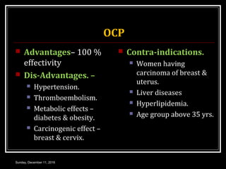 OCP
 Advantages– 100 %
effectivity
 Dis-Advantages. –
 Hypertension.
 Thromboembolism.
 Metabolic effects –
diabetes & obesity.
 Carcinogenic effect –
breast & cervix.
 Contra-indications.
 Women having
carcinoma of breast &
uterus.
 Liver diseases
 Hyperlipidemia.
 Age group above 35 yrs.
Sunday, December 11, 2016
 