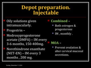 Depot preparation.
Injectable
 Oily solutions given
intramuscularly.
 Progestrin –
 Medroxyprogesterone
acetate (DMPA) – IM every
3-6 months, 150-400mg.
 Norethindrone enanthate
(NET-EN) – IM every 3
months , 200 mg.
 Combined –
 Both estrogen &
progesterone
 IM , monthly .
 MOA –
 Prevent ovulation &
alter cervical mucosal
secretions.
Sunday, December 11, 2016
 