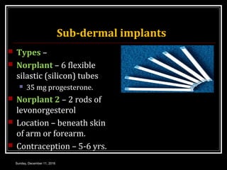 Sub-dermal implants
 Types –
 Norplant – 6 flexible
silastic (silicon) tubes
 35 mg progesterone.
 Norplant 2 – 2 rods of
levonorgesterol
 Location – beneath skin
of arm or forearm.
 Contraception – 5-6 yrs.
Sunday, December 11, 2016
 
