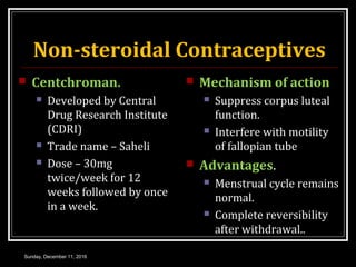 Non-steroidal Contraceptives
 Centchroman.
 Developed by Central
Drug Research Institute
(CDRI)
 Trade name – Saheli
 Dose – 30mg
twice/week for 12
weeks followed by once
in a week.
 Mechanism of action
 Suppress corpus luteal
function.
 Interfere with motility
of fallopian tube
 Advantages.
 Menstrual cycle remains
normal.
 Complete reversibility
after withdrawal..
Sunday, December 11, 2016
 
