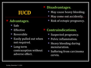 IUCD
 Advantages.
 Safe
 Effective
 Reversible
 Easily pulled out when
not required.
 Long term
contraception without
adverse effect.
 Disadvantages.
 May cause heavy bleeding.
 May come out accidently.
 Risk of ectopic pregnancy.
 Contraindications.
 Suspected pregnancy.
 Pelvic inflammation.
 Heavy bleeding during
mensturation.
 Suffering from carcinoma
cervix.
Sunday, December 11, 2016
 
