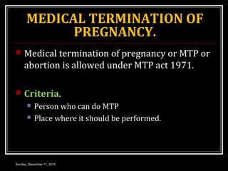 MEDICAL TERMINATION OF
PREGNANCY.
 Medical termination of pregnancy or MTP or
abortion is allowed under MTP act 1971.
 Criteria.
 Person who can do MTP
 Place where it should be performed.
Sunday, December 11, 2016
 