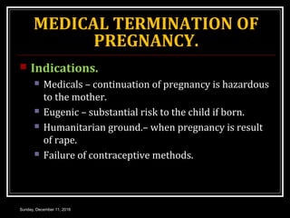 MEDICAL TERMINATION OF
PREGNANCY.
 Indications.
 Medicals – continuation of pregnancy is hazardous
to the mother.
 Eugenic – substantial risk to the child if born.
 Humanitarian ground.– when pregnancy is result
of rape.
 Failure of contraceptive methods.
Sunday, December 11, 2016
 