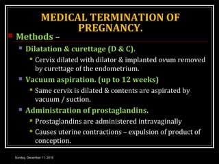 MEDICAL TERMINATION OF
PREGNANCY.
 Methods –
 Dilatation & curettage (D & C).
 Cervix dilated with dilator & implanted ovum removed
by curettage of the endometrium.
 Vacuum aspiration. (up to 12 weeks)
 Same cervix is dilated & contents are aspirated by
vacuum / suction.
 Administration of prostaglandins.
 Prostaglandins are administered intravaginally
 Causes uterine contractions – expulsion of product of
conception.
Sunday, December 11, 2016
 