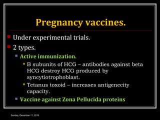 Pregnancy vaccines.
 Under experimental trials.
 2 types.
 Active immunization.
 Β subunits of HCG – antibodies against beta
HCG destroy HCG produced by
syncytiotrophoblast.
 Tetanus toxoid – increases antigenecity
capacity.
 Vaccine against Zona Pellucida proteins
Sunday, December 11, 2016
 