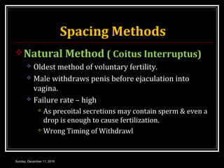 Spacing Methods
Natural Method ( Coitus Interruptus)
 Oldest method of voluntary fertility.
 Male withdraws penis before ejaculation into
vagina.
 Failure rate – high
 As precoital secretions may contain sperm & even a
drop is enough to cause fertilization.
 Wrong Timing of Withdrawl
Sunday, December 11, 2016
 