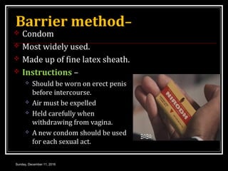 Barrier method–
 Condom
 Most widely used.
 Made up of fine latex sheath.
 Instructions –
 Should be worn on erect penis
before intercourse.
 Air must be expelled
 Held carefully when
withdrawing from vagina.
 A new condom should be used
for each sexual act.
Sunday, December 11, 2016
 