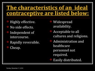 The characteristics of an ideal
contraceptive are listed below:
 Highly effective.
 No side effects.
 Independent of
intercourse.
 Rapidly reversible.
 Cheap.
 Widespread
availability.
 Acceptable to all
cultures and religions.
 Administration and
healthcare
personnel not
required.
 Easily distributed.
Sunday, December 11, 2016
 