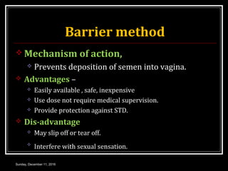 Barrier method
 Mechanism of action,
 Prevents deposition of semen into vagina.
 Advantages –
 Easily available , safe, inexpensive
 Use dose not require medical supervision.
 Provide protection against STD.
 Dis-advantage
 May slip off or tear off.

Interfere with sexual sensation.
Sunday, December 11, 2016
 