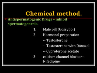 Chemical method.
 Antispermatogenic Drugs – inhibit
spermatogenesis.
1. Male pill (Gossypol)
2 Hormonal preparation
-- Testosterone
-- Testosterone with Danazol
-- Cyproterone acetate
3 calcium channel blocker--
Nifedipine
 