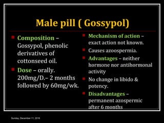 Male pill ( Gossypol)
 Composition –
Gossypol, phenolic
derivatives of
cottonseed oil.
 Dose – orally.
200mg/D.– 2 months
followed by 60mg/wk.
 Mechanism of action –
exact action not known.
 Causes azoospermia.
 Advantages – neither
hormone nor antihormonal
activity
 No change in libido &
potency.
 Disadvantages –
permanent azospermic
after 6 months
Sunday, December 11, 2016
 