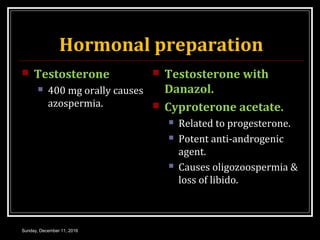 Hormonal preparation
 Testosterone
 400 mg orally causes
azospermia.
 Testosterone with
Danazol.
 Cyproterone acetate.
 Related to progesterone.
 Potent anti-androgenic
agent.
 Causes oligozoospermia &
loss of libido.
Sunday, December 11, 2016
 