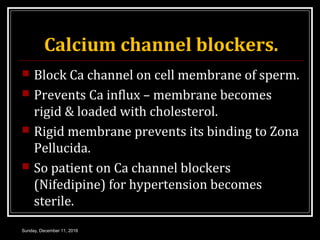 Calcium channel blockers.
 Block Ca channel on cell membrane of sperm.
 Prevents Ca influx – membrane becomes
rigid & loaded with cholesterol.
 Rigid membrane prevents its binding to Zona
Pellucida.
 So patient on Ca channel blockers
(Nifedipine) for hypertension becomes
sterile.
Sunday, December 11, 2016
 