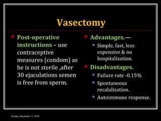 Vasectomy
 Post-operative
instructions – use
contraceptive
measures (condom) as
he is not sterile ,after
30 ejaculations semen
is free from sperm.
 Advantages.—
 Simple, fast, less
expensive & no
hospitalization.
 Disadvantages.
 Failure rate -0.15%
 Spontaneous
recalalization.
 Autoimmune response.
Sunday, December 11, 2016
 