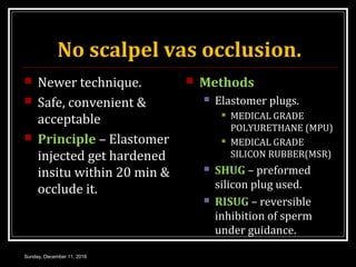 No scalpel vas occlusion.
 Newer technique.
 Safe, convenient &
acceptable
 Principle – Elastomer
injected get hardened
insitu within 20 min &
occlude it.
 Methods
 Elastomer plugs.
 MEDICAL GRADE
POLYURETHANE (MPU)
 MEDICAL GRADE
SILICON RUBBER(MSR)
 SHUG – preformed
silicon plug used.
 RISUG – reversible
inhibition of sperm
under guidance.
Sunday, December 11, 2016
 