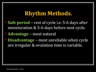 Rhythm Methods.
 Safe period – rest of cycle i.e. 5-6 days after
mensturation & 5-6 days before next cycle.
 Advantage – most natural
 Disadvantage – most unreliable when cycle
are irregular & ovulation time is variable.
Sunday, December 11, 2016
 