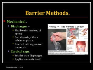Barrier Methods.
 Mechanical .
 Diaphargm. –
 Flexible rim made up of
spring.
 Cup shaped synthetic
rubber or plastic.
 Inserted into vagina over
the cervix.
 Cervical caps.
 Smaller than Diaphargm,
 Applied on cervix itself.
Sunday, December 11, 2016
 
