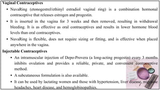 Vaginal Contraceptives
• NuvaRing (etonogestrel/ethinyl estradiol vaginal ring) is a combination hormonal
contraceptive that releases estrogen and progestin.
• It is inserted in the vagina for 3 weeks and then removed, resulting in withdrawal
bleeding. It is as effective as oral contraceptives and results in lower hormone blood
levels than oral contraceptives.
• NuvaRing is flexible, does not require sizing or fitting, and is effective when placed
anywhere in the vagina.
Injectable Contraceptives
• An intramuscular injection of Depo-Provera (a long-acting progestin) every 3 months
inhibits ovulation and provides a reliable, private, and convenient contraceptive
method.
• A subcutaneous formulation is also available.
• It can be used by lactating women and those with hypertension, liver disease, migraine
headaches, heart disease, and hemoglobinopathies.
 