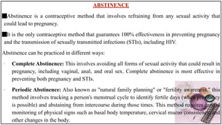 ABSTINENCE
Abstinence is a contraceptive method that involves refraining from any sexual activity that
could lead to pregnancy.
It is the only contraceptive method that guarantees 100% effectiveness in preventing pregnancy
and the transmission of sexually transmitted infections (STIs), including HIV.
Abstinence can be practiced in different ways:
• Complete Abstinence: This involves avoiding all forms of sexual activity that could result in
pregnancy, including vaginal, anal, and oral sex. Complete abstinence is most effective in
preventing both pregnancy and STIs.
• Periodic Abstinence: Also known as "natural family planning" or "fertility awareness," this
method involves tracking a person's menstrual cycle to identify fertile days (when pregnancy
is possible) and abstaining from intercourse during those times. This method requires careful
monitoring of physical signs such as basal body temperature, cervical mucus consistency, and
other changes in the body.
 