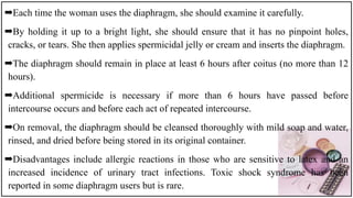 ➡Each time the woman uses the diaphragm, she should examine it carefully.
➡By holding it up to a bright light, she should ensure that it has no pinpoint holes,
cracks, or tears. She then applies spermicidal jelly or cream and inserts the diaphragm.
➡The diaphragm should remain in place at least 6 hours after coitus (no more than 12
hours).
➡Additional spermicide is necessary if more than 6 hours have passed before
intercourse occurs and before each act of repeated intercourse.
➡On removal, the diaphragm should be cleansed thoroughly with mild soap and water,
rinsed, and dried before being stored in its original container.
➡Disadvantages include allergic reactions in those who are sensitive to latex and an
increased incidence of urinary tract infections. Toxic shock syndrome has been
reported in some diaphragm users but is rare.
 