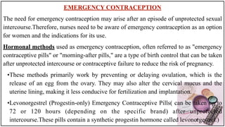 EMERGENCY CONTRACEPTION
The need for emergency contraception may arise after an episode of unprotected sexual
intercourse.Therefore, nurses need to be aware of emergency contraception as an option
for women and the indications for its use.
Hormonal methods used as emergency contraception, often referred to as "emergency
contraceptive pills" or "morning-after pills," are a type of birth control that can be taken
after unprotected intercourse or contraceptive failure to reduce the risk of pregnancy.
•These methods primarily work by preventing or delaying ovulation, which is the
release of an egg from the ovary. They may also alter the cervical mucus and the
uterine lining, making it less conducive for fertilization and implantation.
•Levonorgestrel (Progestin-only) Emergency Contraceptive Pills( can be taken up to
72 or 120 hours (depending on the specific brand) after unprotected
intercourse.These pills contain a synthetic progestin hormone called levonorgestrel.)
 