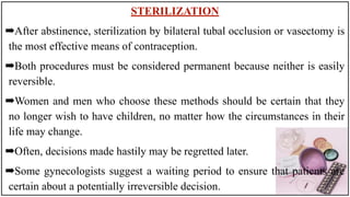 STERILIZATION
➡After abstinence, sterilization by bilateral tubal occlusion or vasectomy is
the most effective means of contraception.
➡Both procedures must be considered permanent because neither is easily
reversible.
➡Women and men who choose these methods should be certain that they
no longer wish to have children, no matter how the circumstances in their
life may change.
➡Often, decisions made hastily may be regretted later.
➡Some gynecologists suggest a waiting period to ensure that patients are
certain about a potentially irreversible decision.
 