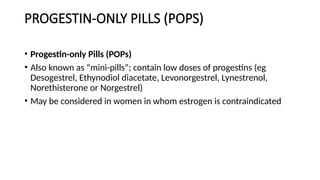 PROGESTIN-ONLY PILLS (POPS)
• Progestin-only Pills (POPs)
• Also known as “mini-pills”; contain low doses of progestins (eg
Desogestrel, Ethynodiol diacetate, Levonorgestrel, Lynestrenol,
Norethisterone or Norgestrel)
• May be considered in women in whom estrogen is contraindicated
 