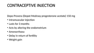 CONTRACEPTIVE INJECTION
Depo Provera (Depot Medroxy progesterone acetate) 150 mg
• Intramuscular injection
• Lasts for 3 months
• Acts by altering the endometrium
• Amenorrhoea
• Delay in return of fertility
• Weight gain
 
