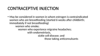 CONTRACEPTIVE INJECTION
• May be considered in women in whom estrogen is contraindicated
women who are breastfeeding (started 6 weeks after childbirth;
immediately if not breastfeeding)
women who smoke;
women who experience migraine headaches;
with endometriosis,
sickle cell disease; and
those taking anticonvulsants
 
