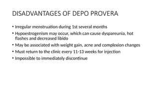 DISADVANTAGES OF DEPO PROVERA
• Irregular menstruation during 1st several months
• Hypoestrogenism may occur, which can cause dyspareunia, hot
flashes and decreased libido
• May be associated with weight gain, acne and complexion changes
• Must return to the clinic every 11-13 weeks for injection
• Impossible to immediately discontinue
 