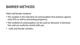 BARRIER METHODS
Male and female condoms
• The condom is the only form of contraception that protects against
most STIs as well as preventing pregnancy.
• This method of contraception can be used on demand, is hormone
free and can easily be carried with you.
• male and female varieties.
 