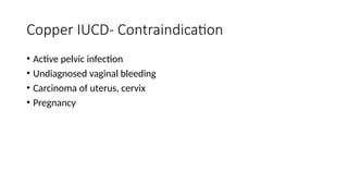 Copper IUCD- Contraindication
• Active pelvic infection
• Undiagnosed vaginal bleeding
• Carcinoma of uterus, cervix
• Pregnancy
 