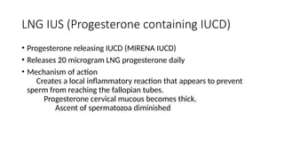 LNG IUS (Progesterone containing IUCD)
• Progesterone releasing IUCD (MIRENA IUCD)
• Releases 20 microgram LNG progesterone daily
• Mechanism of action
Creates a local inflammatory reaction that appears to prevent
sperm from reaching the fallopian tubes.
Progesterone cervical mucous becomes thick.
Ascent of spermatozoa diminished
 